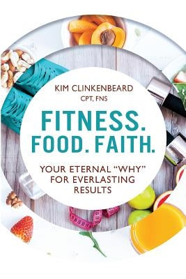 Fitness. Food. Faith.: Your Eternal "Why" for Everlasting Results by Clinkenbeard, Kim