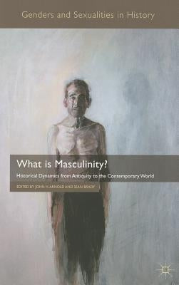 What Is Masculinity?: Historical Dynamics from Antiquity to the Contemporary World by Arnold, J.