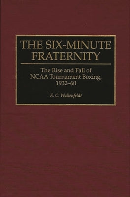 The Six-Minute Fraternity: The Rise and Fall of NCAA Tournament Boxing, 1932-60 by Wallenfeldt, E.