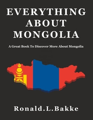 Everything about Mongolia: A Great Book To Discover More About Mongolia by Bakke, Ronald L.
