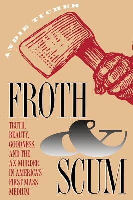 Froth and Scum: Truth, Beauty, Goodness, and the Ax Murder in America's First Mass Medium by Tucher, Andie