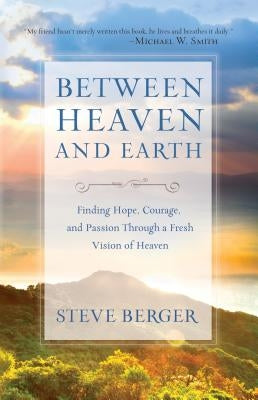 Between Heaven and Earth: Finding Hope, Courage, and Passion Through a Fresh Vision of Heaven by Berger, Steve