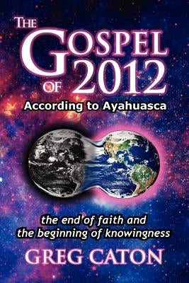 The Gospel of 2012 According to Ayahuasca: The End of Faith and the Beginning of Knowingness [Final 2013 Edition] by Caton, Greg J.