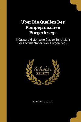 Über Die Quellen Des Pompejanischen Bürgerkriegs: I. Caesars Historische Glaubwürdigkeit in Den Commentarien Vom Bürgerkrieg ... by Gloede, Hermann