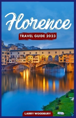 Florence Travel Guide 2023: A Comprehensive Guide To Exploring The City Of Lilies by Woodbury, Larry