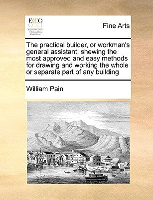 The Practical Builder, or Workman's General Assistant: Shewing the Most Approved and Easy Methods for Drawing and Working the Whole or Separate Part o by Pain, William