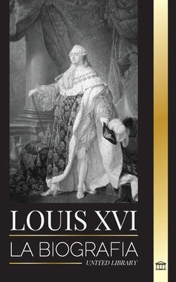 Louis XVI: La biografía del último rey francés, la revolución y la caída de la monarquía by Library, United