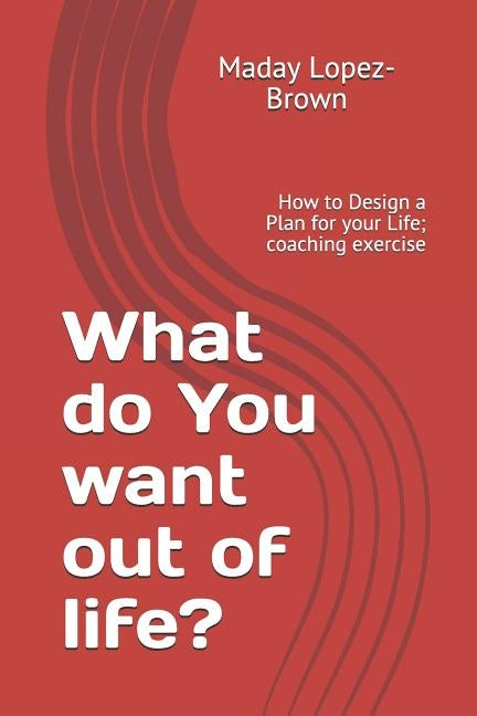 What do You want out of life?: How to Design a Plan for your Life; coaching exercise by Lopez- Brown, Maday