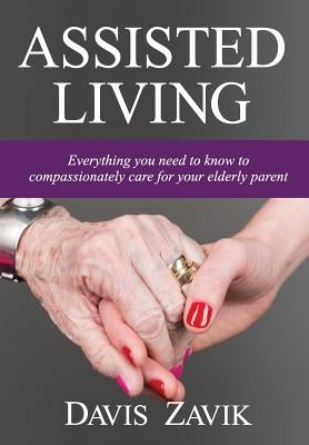 Assisted Living: Everything you need to know to compassionately care for your elderly parent by Zavik, Davis