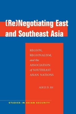 (Re)Negotiating East and Southeast Asia: Region, Regionalism, and the Association of Southeast Asian Nations by Ba, Alice D.