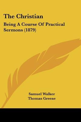 The Christian: Being A Course Of Practical Sermons (1879) by Walker, Samuel