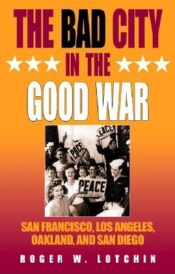 The Bad City in the Good War: San Francisco, Los Angeles, Oakland, and San Diego by Lotchin, Roger W.