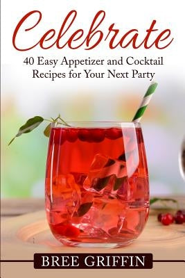 Celebrate: 40 Easy Appetizer and Cocktail Recipes For Your Next Party by Griffin, Bree