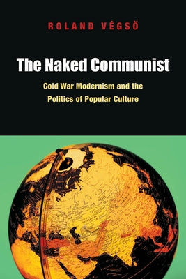The Naked Communist: Cold War Modernism and the Politics of Popular Culture by Végső, Roland