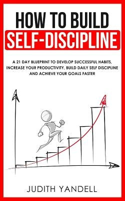How to Build Self Discipline: A 21-Day Blueprint to Develop Successful Habits, Increase Your Productivity, Build Daily Self-Discipline and Achieve Y by Yandell, Judith