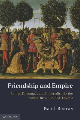 Friendship and Empire: Roman Diplomacy and Imperialism in the Middle Republic (353-146 Bc) by Burton, Paul J.