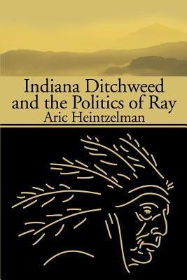 Indiana Ditchweed and the Politics of Ray by Heintzelman, Aric