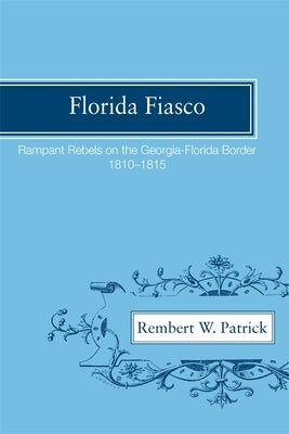 Florida Fiasco: Rampant Rebels on the Georgia-Florida Border, 1810-1815 by Patrick, Rembert Wallace