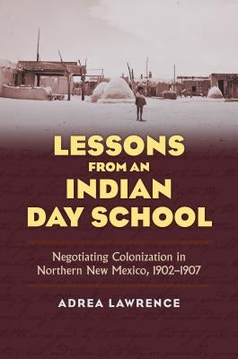 Lessons from an Indian Day School: Negotiating Colonization in Northern New Mexico, 1902-1907 by Lawrence, Adrea