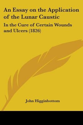 An Essay on the Application of the Lunar Caustic: In the Cure of Certain Wounds and Ulcers (1826) by Higginbottom, John