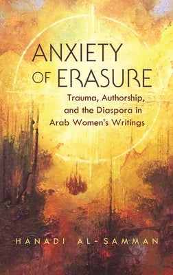 Anxiety of Erasure: Trauma, Authorship, and the Diaspora in Arab Women's Writings by Al-Samman, Hanadi