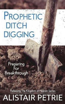 Prophetic Ditch Digging: Preparing For Breakthrough by Petrie, Alistair