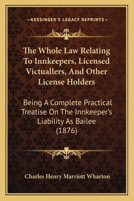 The Whole Law Relating to Innkeepers, Licensed Victuallers, and Other License Holders: Being a Complete Practical Treatise on the Innkeeper's Liabilit by Wharton, Charles Henry Marriott