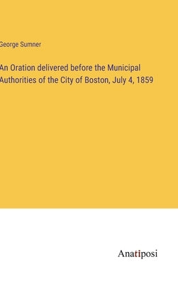 An Oration delivered before the Municipal Authorities of the City of Boston, July 4, 1859 by Sumner, George