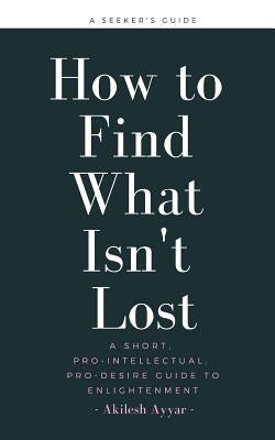 How to Find What Isn't Lost: A Short, Pro-Intellectual, Pro-Desire Guide to Enlightenment by Ayyar, Akilesh
