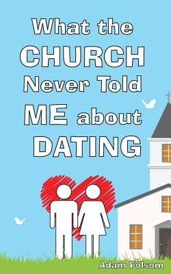 What the Church Never Told Me about Dating by Folsom, Adam Burton