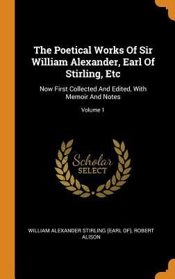 The Poetical Works Of Sir William Alexander, Earl Of Stirling, Etc: Now First Collected And Edited, With Memoir And Notes; Volume 1 by William Alexander Stirling (Earl Of)
