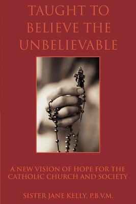 Taught to Believe the Unbelievable: A New Vision of Hope for the Catholic Church and Society by Kelly P. B. V. M., Sister Jane