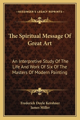 The Spiritual Message of Great Art: An Interpretive Study of the Life and Work of Six of the Masters of Modern Painting by Kershner, Frederick Doyle