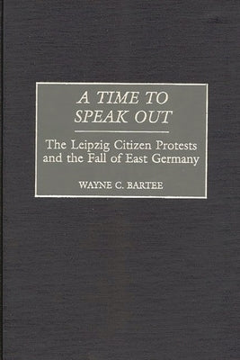 A Time to Speak Out: The Leipzig Citizen Protests and the Fall of East Germany by Bartee, Wayne C.