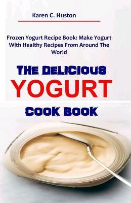 The Delicious Yogurt Cook Book: Frozen Yogurt Recipe Book: Make Yogurt With Healthy Recipes From Around The World by Huston, Karen C.