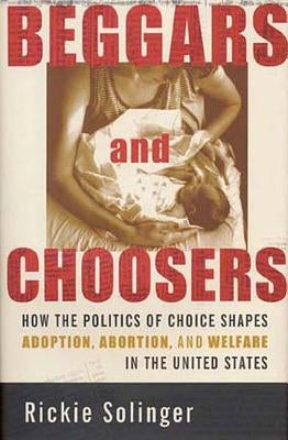 Beggars and Choosers: How the Politics of Choice Shapes Adoption, Abortion, and Welfare in the United States by Solinger, Rickie