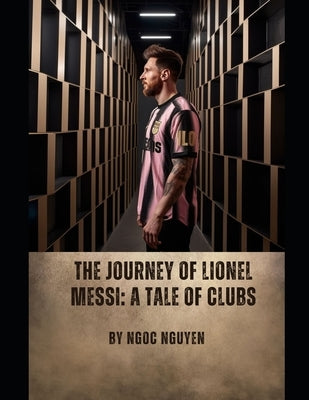 The Journey of Lionel Messi: A Tale of Clubs: Lionel Messi: A Journey of Greatness and Legacy by Nguyen, Ngoc
