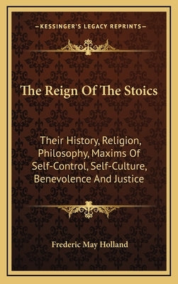 The Reign Of The Stoics: Their History, Religion, Philosophy, Maxims Of Self-Control, Self-Culture, Benevolence And Justice by Holland, Frederic May