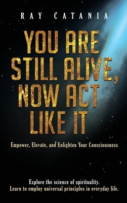 You Are Still Alive, Now Act Like It: Empower, Elevate, and Enlighten Your Consciousness by Catania, Ray