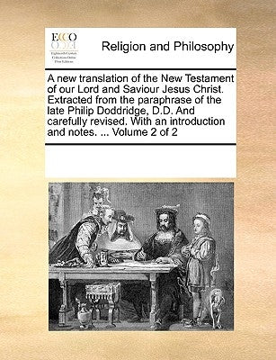 A New Translation of the New Testament of Our Lord and Saviour Jesus Christ. Extracted from the Paraphrase of the Late Philip Doddridge, D.D. and Care by Multiple Contributors