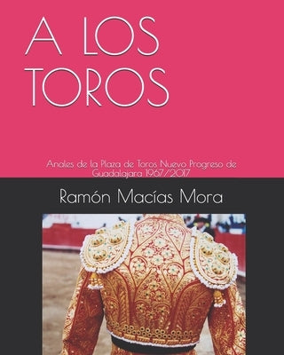 A Los Toros: Anales de la Plaza de Toros Nuevo Progreso de Guadalajara 1967/2017 by Macias Mora, Ramon