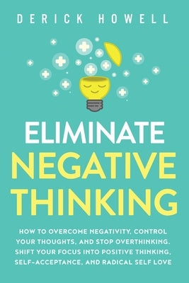 Eliminate Negative Thinking: How to Overcome Negativity, Control Your Thoughts, And Stop Overthinking. Shift Your Focus into Positive Thinking, Sel by Howell, Derick