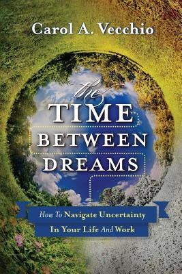 The Time Between Dreams: How to Navigate Uncertainty in Your Life and Work by Vecchio, Carol a.