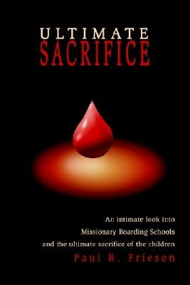 Ultimate Sacrifice: An Intimate Look Into Missionary Boarding Schools and the Ultimate Sacrifice of the Children by Friesen, Paul R.