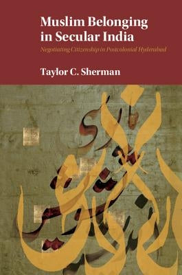 Muslim Belonging in Secular India: Negotiating Citizenship in Postcolonial Hyderabad by Sherman, Taylor C.