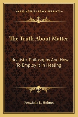 The Truth about Matter: Idealistic Philosophy and How to Employ It in Healing by Holmes, Fenwicke L.
