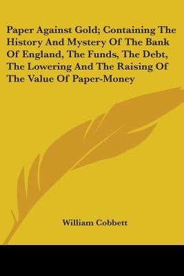 Paper Against Gold; Containing The History And Mystery Of The Bank Of England, The Funds, The Debt, The Lowering And The Raising Of The Value Of Paper by Cobbett, William