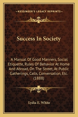 Success in Society: A Manual of Good Manners, Social Etiquette, Rules of Behavior at Home and Abroad, on the Street, at Public Gatherings, by White, Lydia E.
