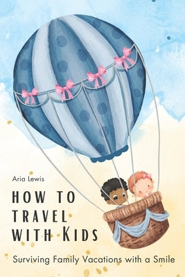 How to Travel with Kids: Surviving Family Vacations with a Smile by Lewis, Aria