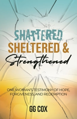 Shattered, Sheltered & Strengthened: One Woman's Testimony Of Hope, Forgiveness, And Redemption by Cox, Gg